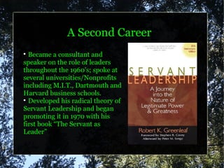 A Second Career

  Became a consultant and
speaker on the role of leaders
throughout the 1960's; spoke at
several universities/Nonprofits
including M.I.T., Dartmouth and
Harvard business schools.

  Developed his radical theory of
Servant Leadership and began
promoting it in 1970 with his
first book “The Servant as
Leader”
 