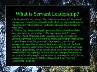What is Servant Leadership?

  In Greenleaf's next essay, “The Institute as Servant”, Greenleaf
shows how it is not just up to the individual but organizations as a
whole to serve the customer; instead of viewing them simply as
cash flow.

  “This is my thesis: caring for persons, the more able and the
less able serving each other, is the rock upon which a good
society is built. Whereas, until recently, caring was largely
person to person, now most of it is mediated through institutions
- often large, complex, powerful, impersonal; not always
competent; sometimes corrupt. If a better society is to be built,
one that is more just and more loving, one that provides greater
creative opportunity for its people, then the most open course is
to raise both the capacity to serve and the very performance as
servant of existing major institutions by new regenerative forces
operating within them.” (Robert Greenleaf, from “Servant
Leadership” page 62)
 