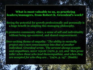 What is most valuable to us, as practicing
leaders/managers, from Robert K. Greenleaf's work?

Seeing the potential for growth professionally and personally is
  a huge benefit in adapting this managing philosophy.

It promotes community ethics, a sense of self and individuality
   without being ego-centered, and shared empowerment.

Over-arching theme of empathy: “The ability to mentally
  project one’s own consciousness into that of another
  individual. Greenleaf wrote, 'The servant always accepts
  and empathizes, never rejects' (1970, p. 12), and 'Men grow
  taller when those who lead themempathize, and when they
  are accepted for who they are…' (1970, p. 14)”. (Smith)
 