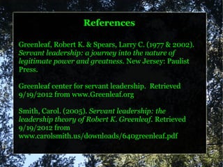 References

Greenleaf, Robert K. & Spears, Larry C. (1977 & 2002).
Servant leadership: a journey into the nature of
legitimate power and greatness. New Jersey: Paulist
Press.

Greenleaf center for servant leadership. Retrieved
9/19/2012 from www.Greenleaf.org

Smith, Carol. (2005). Servant leadership: the
leadership theory of Robert K. Greenleaf. Retrieved
9/19/2012 from
www.carolsmith.us/downloads/640greenleaf.pdf
 