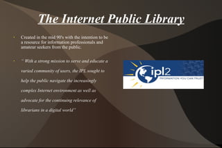 The Internet Public Library Created in the mid 90's with the intention to be a resource for information professionals and amateur seekers from the public. “  With a strong mission to serve and educate a varied community of users, the IPL sought to help the public navigate the increasingly complex Internet environment as well as advocate for the continuing relevance of librarians in a digital world” 