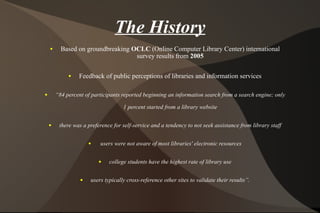 The History Based on groundbreaking  OCLC  (Online Computer Library Center) international survey results from  2005 Feedback of public perceptions of libraries and information services “ 84 percent of participants reported beginning an information search from a search engine; only 1 percent started from a library website there was a preference for self-service and a tendency to not seek assistance from library staff users were not aware of most libraries' electronic resources college students have the highest rate of library use users typically cross-reference other sites to validate their results”. 