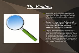 The Findings Organized and addressed according to the patterns of feedback found in the responses after the subjects participated in assigned searches. Categorized under “themes” of expressed concerns including  what the IPL was  exactly, user-friendly  search tools ,  document availability , and where to get  assistance “ Several participants assumed that the resource collection would contain both electronic online  items and locally available items in physical formats. In particular, connections to local physical libraries to share item holdings and availability status were desired: 'General book  information and maybe a list of where books can be found. Like online, the local place you can find the books.' (P7) ”  