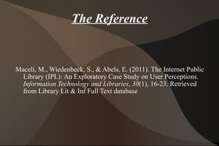 The Reference Maceli, M., Wiedenbeck, S., & Abels, E. (2011). The Internet Public Library (IPL): An Exploratory Case Study on User Perceptions.  Information Technology and Libraries ,  30 (1), 16-23. Retrieved from Library Lit & Inf Full Text database  