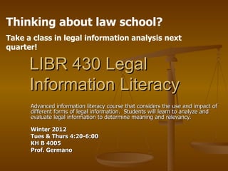 LIBR 430 Legal Information Literacy Advanced information literacy course that considers the use and impact of different forms of legal information.  Students will learn to analyze and evaluate legal information to determine meaning and relevancy. Winter 2012 Tues & Thurs 4:20-6:00 KH B 4005 Prof. Germano Thinking about law school?  Take a class in legal information analysis next quarter! 