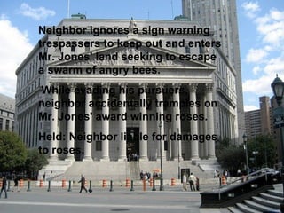Neighbor ignores a sign warning trespassers to keep out and enters Mr. Jones' land seeking to escape a swarm of angry bees. While evading his pursuers, neighbor accidentally tramples on Mr. Jones' award winning roses.  Held: Neighbor liable for damages to roses.   