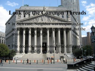 Look for the Common Threads In each case, Neighbor was trespassing on someone’s land without permission, but the results were different The decision maker considered different factors to modify the rule. 