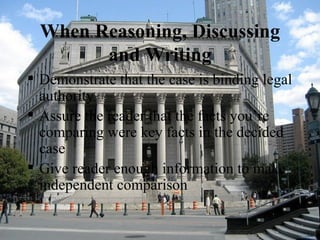 When Reasoning, Discussing and Writing Demonstrate that the case is binding legal authority  Assure the reader that the facts you’re comparing were key facts in the decided case  Give reader enough information to make independent comparison  