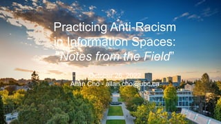 Demystifying Diversity for
Librarians
Allan Cho
for the BC Courthouse Libraries
September 28, 2021
Practicing Anti-Racism
in Information Spaces:
“Notes from the Field”
October 26, 2022
Allan Cho - allan.cho@ubc.ca
 