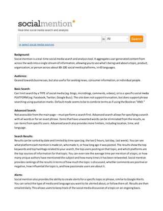 Background:
Social mentionisareal-time social mediasearchandanalysistool.Itaggregatesusergeneratedcontentfrom
across the webintoa single streamof information,allowingyoutosee what’sbeingsaidaboutatopic,product,
organization,orpersonacross about 80-100 social mediaplatforms, in43languages.
Audience:
Gearedtowardsbusinesses,but alsouseful forseekingnews, consumerinformation,orindividual people.
Basic Search:
Can limitsearchbya TYPE of social media(eg.blogs,microblogs,comments,videos), ortoa specificsocial media
PLATFORM (eg. Facebook,Twitter,GoogleBuzz). The site doesnotsupporttruncation,but doessupportphrase
searchingusingquotationmarks.Defaultmode seemstobe to combine termsasif usingthe Boolean“AND.”
Advanced Search:
Notaccessible fromthe mainpage – must performa searchfirst.Advancedsearch allowsforspecifyingasearch
withall wordsor for an exactphrase. Itemsthathave unwantedwords canbe eliminatedfromthe results,as
can itemsfromspecificusers.Advancedsearch alsoprovidesmore limiters,includinglocation,time,and
language.
Search Results:
Resultscanbe sortedbydate and limitedbytime span(eg. the last2 hours,lastday, lastweek). Youcan see
whatplatformeachmentionismade on,whomade it, or how longago it wasposted.The resultsshowthe top
keywordsandtophashtagsrelatedtoyour search,the top userspostingonthat topic,andwhichplatformsare
the top sourcesof informationforthattopic.You can evensee the average time permentionof atopic,or how
manyunique authorshave mentionedthe subjectandhow manytimesit hasbeen retweeted.Social mention
provides rankingsof the resultsintermsof how muchthe topic isdiscussed, whethercommentsare positiveor
negative,howinfluential the topicis,andhow passionate usersare aboutit.
Alerts:
Social mentionalsoprovidesthe abilitytocreate alertsfora specifictopicorphrase,similartoGoogle Alerts.
You can selectthe type of mediaandlanguage youwantto be alertedabout,orfollow themall.Resultsare then
emaileddaily.Thisallowsuserstokeeptrackof the social mediadiscussionof atopicon an ongoingbasis.
 