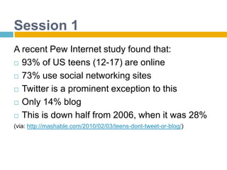 Session 1A recent Pew Internet study found that:93% of US teens (12-17) are online73% use social networking sitesTwitter is a prominent exception to thisOnly 14% blogThis is down half from 2006, when it was 28%(via: http://mashable.com/2010/02/03/teens-dont-tweet-or-blog/)