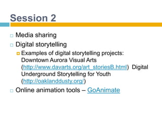 Session 2Media sharingDigital storytellingExamples of digital storytelling projects: Downtown Aurora Visual Arts (http://www.davarts.org/art_storiesB.html)  Digital Underground Storytelling for Youth (http://oaklanddusty.org/) Online animation tools – GoAnimate