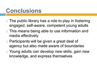 ConclusionsThe public library has a role to play in fostering engaged, self-aware, competent young adultsThis means being able to use information and media effectivelyParticipants will be given a great deal of agency but also made aware of boundariesYoung adults can develop new skills, gain new knowledge, and express themselves