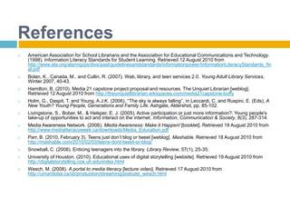 ReferencesAmerican Association for School Librarians and the Association for Educational Communications and Technology. (1998). Information Literacy Standards for Student Learning. Retrieved 12 August 2010 from http://www.ala.org/ala/mgrps/divs/aasl/guidelinesandstandards/informationpower/InformationLiteracyStandards_final.pdfBolan, K., Canada, M., and Cullin, R. (2007). Web, library, and teen services 2.0. Young Adult Library Services, Winter 2007, 40-43.Hamilton, B. (2010). Media 21 capstone project proposal and resources. The Unquiet Librarian [weblog].  Retrieved 12 August 2010 from http://theunquietlibrarian.wikispaces.com/media21capstone-buffyHolm, G., Daspit, T. and Young, A.J.K. (2006), ‘‘The sky is always falling’’, in Leccardi, C. and Ruspini, E. (Eds), A New Youth? Young People, Generations and Family Life. Ashgate, Aldershot, pp. 85-102.Livingstone, S., Bober, M., & Helsper, E. J. (2005). Active participation or just more information?: Young people's take-up of opportunities to act and interact on the internet. Information, Communication & Society, 8(3), 287-314.  Media Awareness Network. (2006). Media Awareness: Make it Happen! [booklet]. Retrieved 18 August 2010 from http://www.medialiteracyweek.ca/downloads/Media_Education.pdfParr, B. (2010, February 3). Teens just don’t blog or tweet [weblog]. Mashable. Retrieved 18 August 2010 from http://mashable.com/2010/02/03/teens-dont-tweet-or-blog/Snowball, C. (2008). Enticing teenagers into the library. Library Review, 57(1), 25-35.University of Houston. (2010). Educational uses of digital storytelling [website]. Retrieved 19 August 2010 from http://digitalstorytelling.coe.uh.edu/index.htmlWesch, M. (2008). A portal to media literacy [lecture video]. Retrieved 17 August 2010 from http://umanitoba.ca/ist/production/streaming/podcast_wesch.html
