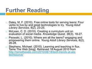 Further ReadingDaley, M. F. (2010). Free online tools for serving teens: Four verbs to live by and great technologies to try. Young Adult Library Services, 8(2), 23-25.McLean, C. D. (2010). Creating a curriculum unit on evaluation of social media. Knowledge Quest, 38(3), 18-27.Peowski, L. (2010). Where are all the teens? engaging and empowering them online. Young Adult Library Services, 8(2), 26-28.Stephens, Michael. (2010). Learning and teaching in flux. Tame The Web [blog]. Retrieved 18 August 2010 from http://tametheweb.com/2010/08/18/tech-trends-at-ala-techsource/