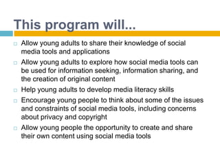 This program will...Allow young adults to share their knowledge of social media tools and applicationsAllow young adults to explore how social media tools can be used for information seeking, information sharing, and the creation of original contentHelp young adults to develop media literacy skillsEncourage young people to think about some of the issues and constraints of social media tools, including concerns about privacy and copyrightAllow young people the opportunity to create and share their own content using social media tools