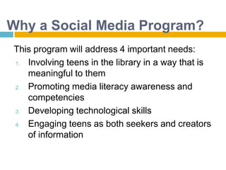 Why a Social Media Program?This program will address 4 important needs:Involving teens in the library in a way that is meaningful to themPromoting media literacy awareness and competenciesDeveloping technological skillsEngaging teens as both seekers and creators of information