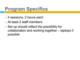 Program Specifics4 sessions, 2 hours eachAt least 2 staff membersSet up should reflect the possibility for collaboration and working together – laptops if possible