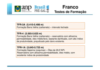 Franco
Testes de Formação
TFR-3A (5.415-5.498 m)
Formação Barra Velha (carbonato) – intervalo fechado
TFR-4 (5.565-5.625 m)
TFR-1A (5.645-5.725 m)
Formação Itapema (coquinas) – Óleo de 29,5°API.
Reservatório com altíssima permeabilidade, óleo médio, com
excelente índice de produtividade
Formação Barra Velha (carbonato) – reservatório com altíssima
permeabilidade, óleo médio/leve, bastante danificado, com alto índice
de produtividade, prejudicado pelo dano existente.
 