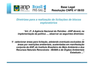 Base Legal
Resolução CNPE nº 08/03
Diretrizes para a realização de licitações de blocos
exploratórios
“Art. 2º. A Agência Nacional do Petróleo - ANP deverá, na
implementação da política ..., observar as seguintes diretrizes:implementação da política ..., observar as seguintes diretrizes:
...
V - selecionar áreas para licitação, adotando eventuais exclusões de
áreas por restrições ambientais, sustentadas em manifestação
conjunta da ANP, do Instituto Brasileiro do Meio Ambiente e dos
Recursos Naturais Renováveis - IBAMA e de Órgãos Ambientais
Estaduais ...”
 