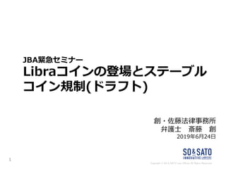 Copyright © SO & SATO Law Offices All Rights Reserved.
JBA緊急セミナー
Libraコインの登場とステーブル
コイン規制(ドラフト)
創・佐藤法律事務所
弁護士 斎藤 創
2019年6月24日
1
 