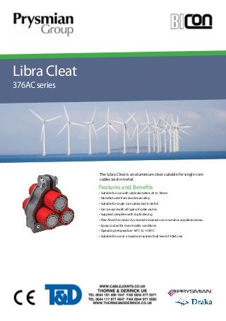 YOUR IMAGE 
HERE Your Image 
Here 
The Libra Cleat is an aluminium cleat suitable for single core 
cables laid in trefoil. 
Features and Benefits 
Libra Cleat 
376AC series 
• Suitable for use with cable diameters 24 to 76mm. 
• Manufactured from aluminium alloy. 
• Suitable for single core cables laid in trefoil. 
• Can be used with all types of cable routes. 
• Supplied complete with top fastening. 
• Plain finish for indoor dry normal industrial use or outdoor unpolluted areas. 
• Epoxy coated for more hostile conditions. 
• Operating temperature -60°C to +100°C. 
• Suitable for use at a maximum system fault level of 30kA rms. 
 