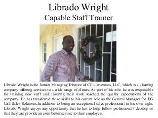 Librado Wright
Capable Staff Trainer
Librado Wright is the former Managing Director of CCL Investors, LLC, which is a cleaning
company offering services to a wide range of clients. As part of his role, he was responsible
for training new staff and ensuring their work reached the quality expectations of the
company. He has transferred these skills to his current role as the General Manager for DG
Call Sales Solutions.In addition to being an exceptional sales professional in his own right,
Librado Wright enjoys any opportunity that he has to help fellow professionals develop so
that they can provide an even better service to their employers.
 