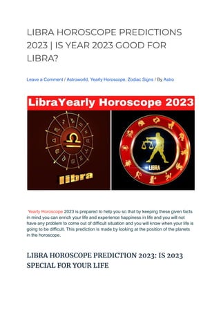 LIBRA HOROSCOPE PREDICTIONS
2023 | IS YEAR 2023 GOOD FOR
LIBRA?
Leave a Comment / Astroworld, Yearly Horoscope, Zodiac Signs / By Astro
Yearly Horoscope 2023 is prepared to help you so that by keeping these given facts
in mind you can enrich your life and experience happiness in life and you will not
have any problem to come out of difficult situation and you will know when your life is
going to be difficult. This prediction is made by looking at the position of the planets
in the horoscope.
LIBRA HOROSCOPE PREDICTION 2023: IS 2023
SPECIAL FOR YOUR LIFE
 