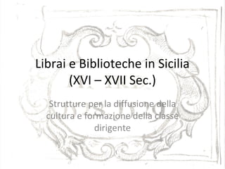 Librai e Biblioteche in Sicilia
(XVI – XVII Sec.)
Strutture per la diffusione della
cultura e formazione della classe
dirigente
 