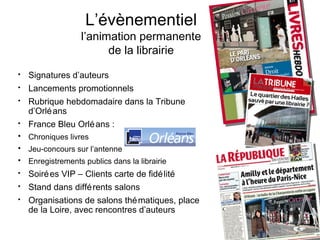 L’évènementiel
                  l’animation permanente
                        de la librairie
•   Signatures d’auteurs
•   Lancements promotionnels
•   Rubrique hebdomadaire dans la Tribune
    d’Orlé ans
•   France Bleu Orlé ans :
• Chroniques livres
• Jeu-concours sur l’antenne
• Enregistrements publics dans la librairie
•   Soiré es VIP – Clients carte de fidé lité
•   Stand dans diffé rents salons
•   Organisations de salons thé matiques, place
    de la Loire, avec rencontres d’auteurs
 