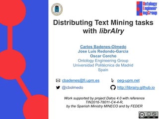 Distributing Text Mining tasks
with librAIry
Carlos Badenes-Olmedo
Jose Luis Redondo-Garcia
Oscar Corcho
Ontology Engineering Group
Universidad Politécnica de Madrid
Spain
cbadenes@fi.upm.es
@cbolmedo
oeg-upm.net
http://librairy.github.io
Work supported by project Datos 4.0 with reference
TIN2016-78011-C4-4-R,
by the Spanish Ministry MINECO and by FEDER
 