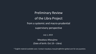 Preliminary Review
of the Libra Project
from a systemic and macro-prudential
supervisory perspective
July 1, 2019
Masakazu Masujima
(Date of birth: Oct 19 – Libra)
* English material available soon. Contact masakazu.masujima@mhm-global.com for any question.
 
