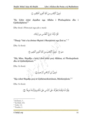 Shejkh ‘Abdul-‘Azijz Ali-Shejkh Libri i Allahut dhe Pozita e tij Madhështore
© Selefi.org 11







“Ky Libër është shpallur nga Allahu i Plotfuqishëm dhe i
Gjithëdijshëm!”9
Dhe thotë i Përsosuri nga çdo e metë:






“Thuaj: “Atë e ka zbritur Shpirti i Shenjtërisë nga Zoti yt.” 10
Dhe Ai thotë:









“Hâ, Mîm. Shpallja e këtij Libri është prej Allahut, të Plotfuqishmit
dhe të Gjithëdijshmit.”11
Dhe Ai thotë:





“Kjo është Shpallje prej të Gjithëmëshirëshmit, Mëshirëplotit.”12
Dhe Ai thotë:










9
Ez-Zumer, 1.
10
En-Nahl, 102.
11
Gafir, 1-2.
12
Fussilet, 2.
 