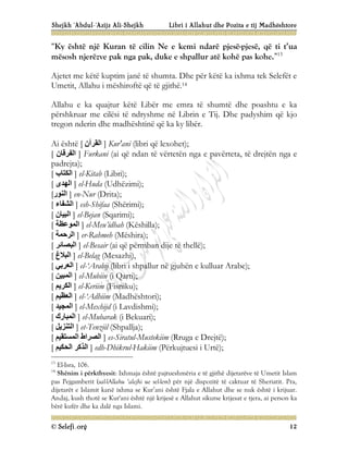 Shejkh ‘Abdul-‘Azijz Ali-Shejkh Libri i Allahut dhe Pozita e tij Madhështore
© Selefi.org 12
“Ky është një Kuran të cilin Ne e kemi ndarë pjesë-pjesë, që ti t’ua
mësosh njerëzve pak nga pak, duke e shpallur atë kohë pas kohe.”13
Ajetet me këtë kuptim janë të shumta. Dhe për këtë ka ixhma tek Selefët e
Umetit, Allahu i mëshiroftë që të gjithë.14
Allahu e ka quajtur këtë Libër me emra të shumtë dhe poashtu e ka
përshkruar me cilësi të ndryshme në Librin e Tij. Dhe padyshim që kjo
tregon nderin dhe madhështinë që ka ky libër.
Ai është [ ‫اﻟﻘﺮآن‬ ] Kur'ani (libri që lexohet);
[ ‫اﻟﻔﺮﻗﺎن‬ ] Furkani (ai që ndan të vërtetën nga e pavërteta, të drejtën nga e
padrejta);
[ ‫اﻟﻜﺘﺎب‬ ] el-Kitab (Libri);
[ ‫اﻟﮭﺪى‬ ] el-Huda (Udhëzimi);
[‫اﻟﻨﻮر‬ ] en-Nur (Drita);
[ ‫اﻟﺸﻔﺎء‬ ] esh-Shifaa (Shërimi);
[ ‫اﻟﺒﯿﺎن‬ ] el-Bejan (Sqarimi);
[ ‫اﻟﻤﻮﻋﻈﺔ‬ ] el-Meu’idhah (Këshilla);
[ ‫اﻟﺮﺣﻤﺔ‬ ] er-Rahmeh (Mëshira);
[ ‫اﻟﺒﺼﺎﺋﺮ‬ ] el-Besair (ai që përmban dije të thellë);
[ ‫اﻟﺒﻼغ‬ ] el-Belag (Mesazhi),
[ ‫اﻟﻌﺮﺑﻲ‬ ] el-‘Arabij (libri i shpallur në gjuhën e kulluar Arabe);
[ ‫اﻟﻤﺒﯿﻦ‬ ] el-Mubiin (i Qarti);
[ ‫اﻟﻜﺮﯾﻢ‬ ] el-Keriim (Fisniku);
[ ‫اﻟﻌﻈﯿﻢ‬ ] el-‘Adhiim (Madhështori);
[ ‫اﻟﻤﺠﯿﺪ‬ ] el-Mexhijd (i Lavdishmi);
[ ‫اﻟﻤﺒﺎرك‬ ] el-Mubarak (i Bekuari);
[ ‫اﻟﺘﻨﺰﯾﻞ‬ ] et-Tenziil (Shpallja);
[ ‫اﻟﺼﺮاط‬
‫اﻟﻤﺴﺘﻘﯿﻢ‬ ] es-Siratul-Mustekiim (Rruga e Drejtë);
[ ‫اﻟ‬
‫ﺬﻛﺮ‬
‫اﻟﺤﻜﯿﻢ‬ ] edh-Dhikrul-Hakiim (Përkujtuesi i Urtë);
13
El-Isra, 106.
14
Shënim i përkthyesit: Ixhmaja është pajtueshmëria e të gjithë dijetarëve të Umetit Islam
pas Pejgamberit (sal-lAllahu ‘alejhi ue sel-lem) për një dispozitë të caktuar të Sheriatit. Pra,
dijetarët e Islamit kanë ixhma se Kur’ani është Fjala e Allahut dhe se nuk është i krijuar.
Andaj, kush thotë se Kur'ani është një krijesë e Allahut sikurse krijesat e tjera, ai person ka
bërë kufër dhe ka dalë nga Islami.
 