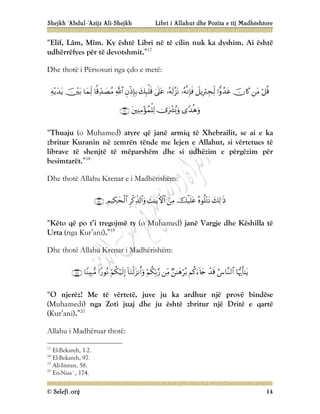 Shejkh ‘Abdul-‘Azijz Ali-Shejkh Libri i Allahut dhe Pozita e tij Madhështore
© Selefi.org 14
“Elif, Lâm, Mîm. Ky është Libri në të cilin nuk ka dyshim. Ai është
udhërrëfyes për të devotshmit.”17
Dhe thotë i Përsosuri nga çdo e metë:



















“Thuaju (o Muhamed) atyre që janë armiq të Xhebrailit, se ai e ka
zbritur Kuranin në zemrën tënde me lejen e Allahut, si vërtetues të
librave të shenjtë të mëparshëm dhe si udhëzim e përgëzim për
besimtarët.”18
Dhe thotë Allahu Krenar e i Madhërishëm:








“Këto që po t’i tregojmë ty (o Muhamed) janë Vargje dhe Këshilla të
Urta (nga Kur’ani).”19
Dhe thotë Allahu Krenar i Madhërishëm:












“O njerëz! Me të vërtetë, juve ju ka ardhur një provë bindëse
(Muhamedi) nga Zoti juaj dhe ju është zbritur një Dritë e qartë
(Kur’ani).”20
Allahu i Madhëruar thotë:
17
El-Bekareh, 1-2.
18
El-Bekareh, 97.
19
Ali-Imran, 58.
20
En-Nisa`, 174.
 