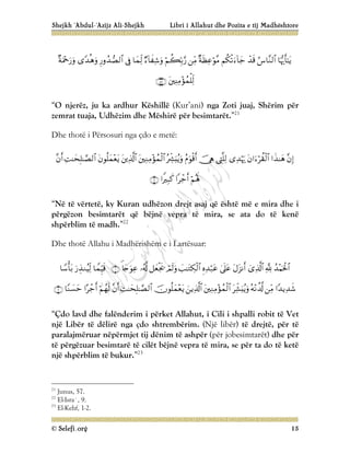 Shejkh ‘Abdul-‘Azijz Ali-Shejkh Libri i Allahut dhe Pozita e tij Madhështore
© Selefi.org 15















“O njerëz, ju ka ardhur Këshillë (Kur’ani) nga Zoti juaj, Shërim për
zemrat tuaja, Udhëzim dhe Mëshirë për besimtarët.”21
Dhe thotë i Përsosuri nga çdo e metë:

















“Në të vërtetë, ky Kuran udhëzon drejt asaj që është më e mira dhe i
përgëzon besimtarët që bëjnë vepra të mira, se ata do të kenë
shpërblim të madh.”22
Dhe thotë Allahu i Madhërishëm e i Lartësuar:




























“Çdo lavd dhe falënderim i përket Allahut, i Cili i shpalli robit të Vet
një Libër të dëlirë nga çdo shtrembërim. (Një libër) të drejtë, për të
paralajmëruar nëpërmjet tij dënim të ashpër (për jobesimtarët) dhe për
të përgëzuar besimtarë të cilët bëjnë vepra të mira, se për ta do të ketë
një shpërblim të bukur.”23
21
Junus, 57.
22
El-Isra`, 9.
23
El-Kehf, 1-2.
 