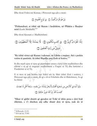Shejkh ‘Abdul-‘Azijz Ali-Shejkh Libri i Allahut dhe Pozita e tij Madhështore
© Selefi.org 16
Dhe thotë Folësi më Krenar, i Përsosuri nga çdo e metë:









“Përkundrazi, ai është një Kuran i lavdishëm, në Pllakën e Ruajtur
mirë (Leuhi Mahfûdh).”24
Dhe thotë Krenari e i Madhërishmi:


















“Ky është vërtet një Kuran i nderuar, në Librin e ruajtur. Atë e prekin
vetëm të pastërtit. Ai është Shpallje prej Zotit të botëve.”25
Si dhe mjaft ajete të tjera që përmbajnë emrat e këtij Libri madhështor dhe
cilësitë e tij që të tregojnë madhështinë e Fuqisë së Tij dhe lartësinë e
Fisnikërisë së të Tij.
E si mos të jetë kështu kur folësi tek ky libër është Zoti i zotërve, i
Përsosuri nga çdo e metë, Ai që e di të Fshehtën dhe të Dukshmen, Ai që
ka thënë:























“Sikur të gjithë drurët që gjenden në Tokë të ishin pena e deti bojë
shkrimi, e t’i shtohen atij edhe shtatë dete të tjera, nuk do të
24
El-Buruxh, 21-22.
25
El-Uaki’ah, 77-80.
 