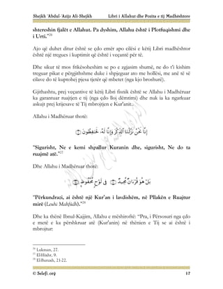 Shejkh ‘Abdul-‘Azijz Ali-Shejkh Libri i Allahut dhe Pozita e tij Madhështore
© Selefi.org 17
shtereshin fjalët e Allahut. Pa dyshim, Allahu është i Plotfuqishmi dhe
i Urti.”26
Ajo që duhet ditur është se çdo emër apo cilësi e këtij Libri madhështor
është një tregues i kuptimit që është i veçantë për të.
Dhe sikur të mos frikësoheshim se po e zgjasim shumë, ne do t’i kishim
treguar pikat e përgjithshme duke i shpjeguar ato me hollësi, me anë të së
cilave do të kuptohej pjesa tjetër që mbetet (nga kjo broshurë).
Gjithashtu, prej veçantive të këtij Libri fisnik është se Allahu i Madhëruar
ka garantuar ruajtjen e tij (nga çdo lloj dëmtimi) dhe nuk ia ka ngarkuar
askujt prej krijesave të Tij mbrojtjen e Kur'anit..
Allahu i Madhëruar thotë:








“Sigurisht, Ne e kemi shpallur Kuranin dhe, sigurisht, Ne do ta
ruajmë atë.”27
Dhe Allahu i Madhëruar thotë:









“Përkundrazi, ai është një Kur’an i lavdishëm, në Pllakën e Ruajtur
mirë (Leuhi Mahfûdh).”28
Dhe ka thënë Ibnul-Kajjim, Allahu e mëshiroftë: “Pra, i Përsosuri nga çdo
e metë e ka përshkruar atë (Kur'anin) në thënien e Tij se ai është i
mbrojtur:
26
Lukman, 27.
27
El-Hixhr, 9.
28
El-Buruxh, 21-22.
 