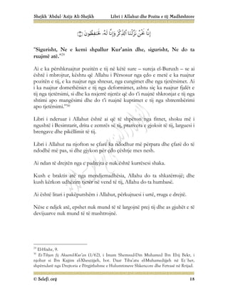 Shejkh ‘Abdul-‘Azijz Ali-Shejkh Libri i Allahut dhe Pozita e tij Madhështore
© Selefi.org 18








“Sigurisht, Ne e kemi shpallur Kur’anin dhe, sigurisht, Ne do ta
ruajmë atë.”29
Ai e ka përshkruajtur pozitën e tij në këtë sure – sureja el-Buruxh – se ai
është i mbrojtur, kështu që Allahu i Përsosur nga çdo e metë e ka ruajtur
pozitën e tij, e ka ruajtur nga shtesat, nga cungimet dhe nga tjetërsimet. Ai
i ka ruajtur domethëniet e tij nga deformimet, ashtu siç ka ruajtur fjalët e
tij nga tjetërsimi, si dhe ka nxjerrë njerëz që do t’i ruajnë shkronjat e tij nga
shtimi apo mangësimi dhe do t’i ruajnë kuptimet e tij nga shtrembërimi
apo tjetërsimi.”30
Libri i nderuar i Allahut është ai që të shpëton nga fitnet, shoku më i
ngushtë i Besimtarit, drita e zemrës së tij, pranvera e gjoksit të tij, larguesi i
brengave dhe pikëllimit të tij.
Libri i Allahut na njofton se çfarë ka ndodhur më përpara dhe çfarë do të
ndodhë më pas, si dhe gjykon për çdo çështje mes nesh.
Ai ndan të drejtën nga e padrejta e nuk është kurrësesi shaka.
Kush e braktis atë nga mendjemadhësia, Allahu do ta shkatërrojë; dhe
kush kërkon udhëzim tjetër në vend të tij, Allahu do ta humbasë.
Ai është litari i pakëputshëm i Allahut, përkujtuesi i urtë, rruga e drejtë.
Nëse e ndjek atë, epshet nuk mund të të largojnë prej tij dhe as gjuhët e të
devijuarve nuk mund të të mashtrojnë.
29
El-Hixhr, 9.
30
Et-Tibjan fij Aksamil-Kur’an (1/62), i Imam Shemsud-Din Muhamed Ibn Ebij Bekr, i
njohur si Ibn Kajjim el-Xheuzijjeh, bot. Daar Tiba’atu el-Muhamedijjeh në Ez`her,
shpërndarë nga Drejtoria e Përgjithshme e Hulumtimeve Shkencore dhe Fetvasë në Rrijad.
 