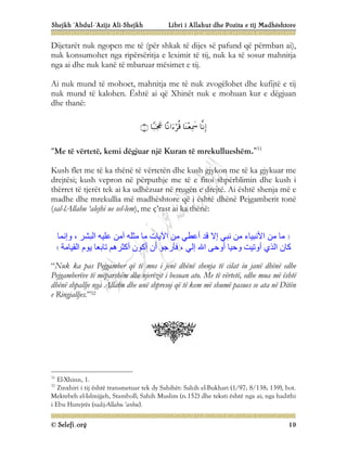 Shejkh ‘Abdul-‘Azijz Ali-Shejkh Libri i Allahut dhe Pozita e tij Madhështore
© Selefi.org 19
Dijetarët nuk ngopen me të (për shkak të dijes së pafund që përmban ai),
nuk konsumohet nga ripërsëritja e leximit të tij, nuk ka të sosur mahnitja
nga ai dhe nuk kanë të mbaruar mësimet e tij.
Ai nuk mund të mohoet, mahnitja me të nuk zvogëlohet dhe kufijtë e tij
nuk mund të kalohen. Është ai që Xhinët nuk e mohuan kur e dëgjuan
dhe thanë:





“Me të vërtetë, kemi dëgjuar një Kuran të mrekullueshëm.”31
Kush flet me të ka thënë të vërtetën dhe kush gjykon me të ka gjykuar me
drejtësi; kush vepron në përputhje me të e fitoi shpërblimin dhe kush i
thërret të tjerët tek ai ka udhëzuar në rrugën e drejtë. Ai është shenja më e
madhe dhe mrekullia më madhështore që i është dhënë Pejgamberit tonë
(sal-lAllahu ‘alejhi ue sel-lem), me ç’rast ai ka thënë:
، ‫اﻟﺒﺸﺮ‬ ‫ﻋﻠﯿﮫ‬ ‫آﻣﻦ‬ ‫ﻣﺜﻠﮫ‬ ‫ﻣﺎ‬ ‫اﻵﯾﺎت‬ ‫ﻣﻦ‬ ‫أﻋﻄﻲ‬ ‫ﻗﺪ‬ ‫إﻻ‬ ‫ﻧﺒﻲ‬ ‫ﻣﻦ‬ ‫اﻷﻧﺒﯿﺎء‬ ‫ﻣﻦ‬ ‫ﻣﺎ‬
‫وإﻧﻤﺎ‬
‫ﺗﺎﺑﻌﺎ‬ ‫أﻛﺜﺮھﻢ‬ ‫أﻛﻮن‬ ‫أن‬ ‫ﻓﺄرﺟﻮ‬ ، ‫إﻟﻲ‬ ‫اﷲ‬ ‫أوﺣﻰ‬ ‫وﺣﯿﺎ‬ ‫أوﺗﯿﺖ‬ ‫اﻟﺬي‬ ‫ﻛﺎن‬
‫اﻟﻘﯿﺎﻣﺔ‬ ‫ﯾﻮم‬
“Nuk ka pas Pejgamber që të mos i jenë dhënë shenja të cilat iu janë dhënë edhe
Pejgamberëve të mëparshëm dhe njerëzit i besuan ato. Me të vërtetë, edhe mua më është
dhënë shpallje nga Allahu dhe unë shpresoj që të kem më shumë pasues se ata në Ditën
e Ringjalljes.”32
31
El-Xhinn, 1.
32
Zinxhiri i tij është transmetuar tek dy Sahihët: Sahih el-Bukhari (1/97; 8/138; 139), bot.
Mektebeh el-Islmijjeh, Stamboll; Sahih Muslim (n.152) dhe teksti është nga ai; nga hadithi
i Ebu Hurejrës (radij-Allahu ‘anhu).
 