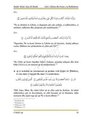 Shejkh ‘Abdul-‘Azijz Ali-Shejkh Libri i Allahut dhe Pozita e tij Madhështore
© Selefi.org 22
dhe:











“Ne ta zbritëm ty Librin, si shpjegim për çdo çështje, si udhërrëfyes, si
mëshirë, udhëzim dhe përgëzim për muslimanët.”38
dhe:











“Sigurisht, Ne ta kemi zbritur ty Librin me të vërtetën. Andaj adhuro
vetëm Allahun me përkushtim të çiltër për Të!”39
dhe:









“Ky Libër që kemi shpallur është i bekuar, prandaj ndiqeni dhe kini
frikë (Allahun), në mënyrë që të mëshiroheni.”40
A
Ai
i t
të
ë m
mr
re
ek
ku
ul
ll
lo
on
n m
me
e i
in
nf
fo
or
rm
ma
ac
ci
io
on
ne
et
t q
që
ë p
pë
ër
rm
mb
ba
an
n r
rr
re
et
th
h G
Ga
aj
jb
bi
it
t (
(t
të
ë F
Fs
sh
he
eh
ht
të
ës
s)
),
,
t
të
ë c
ci
il
la
at
t d
du
uh
he
et
t t
t’
’i
i b
be
es
so
oj
jm
më
ë d
dh
he
e d
du
uh
he
et
t t
t’
’u
u n
në
ën
ns
sh
ht
tr
ro
oh
he
em
mi
i:
:





















“Elif, Lâm, Mîm. Ky është Libri në të cilin nuk ka dyshim. Ai është
udhërrëfyes për të devotshmit, të cilët besojnë në të fshehtën, falin
namazin dhe japin nga ajo që Ne u kemi dhënë.”41
38
En-Nahl, 89.
39
Ez-Zumer, 2.
40
El-En’am, 155.
41
El-Bekare, 1-3.
 