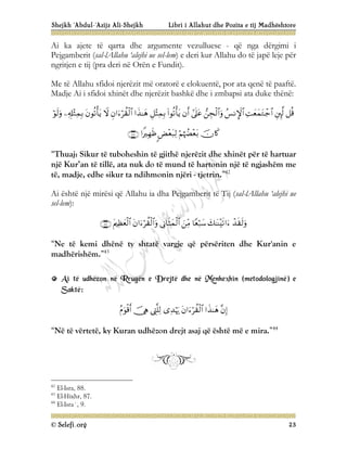Shejkh ‘Abdul-‘Azijz Ali-Shejkh Libri i Allahut dhe Pozita e tij Madhështore
© Selefi.org 23
Ai ka ajete të qarta dhe argumente vezulluese - që nga dërgimi i
Pejgamberit (sal-lAllahu ‘alejhi ue sel-lem) e deri kur Allahu do të japë leje për
ngritjen e tij (pra deri në Orën e Fundit).
Me të Allahu sfidoi njerëzit më oratorë e elokuentë, por ata qenë të paaftë.
Madje Ai i sfidoi xhinët dhe njerëzit bashkë dhe i zmbapsi ata duke thënë:




















“Thuaj: Sikur të tuboheshin të gjithë njerëzit dhe xhinët për të hartuar
një Kur’an të tillë, ata nuk do të mund të hartonin një të ngjashëm me
të, madje, edhe sikur ta ndihmonin njëri - tjetrin.”42
Ai është një mirësi që Allahu ia dha Pejgamberit të Tij (sal-lAllahu ‘alejhi ue
sel-lem):








“Ne të kemi dhënë ty shtatë vargje që përsëriten dhe Kur'anin e
madhërishëm.”43
A
Ai
i t
të
ë u
ud
dh
hë
ëz
zo
on
n n
në
ë R
Rr
ru
ug
gë
ën
n e
e D
Dr
re
ej
jt
të
ë d
dh
he
e n
në
ë M
Me
en
nh
he
ex
xh
hi
in
n (
(m
me
et
to
od
do
ol
lo
og
gj
ji
in
në
ë)
) e
e
S
Sa
ak
kt
të
ë:
:







“Në të vërtetë, ky Kuran udhëzon drejt asaj që është më e mira.”44
42
El-Isra, 88.
43
El-Hixhr, 87.
44
El-Isra`, 9.
 