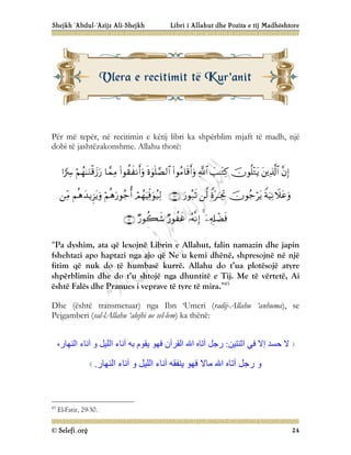 Shejkh ‘Abdul-‘Azijz Ali-Shejkh Libri i Allahut dhe Pozita e tij Madhështore
© Selefi.org 24
Për më tepër, në recitimin e këtij libri ka shpërblim mjaft të madh, një
dobi të jashtëzakonshme. Allahu thotë:



























“Pa dyshim, ata që lexojnë Librin e Allahut, falin namazin dhe japin
fshehtazi apo haptazi nga ajo që Ne u kemi dhënë, shpresojnë në një
fitim që nuk do të humbasë kurrë. Allahu do t’ua plotësojë atyre
shpërblimin dhe do t’u shtojë nga dhuntitë e Tij. Me të vërtetë, Ai
është Falës dhe Pranues i veprave të tyre të mira.”45
Dhe (është transmetuar) nga Ibn ‘Umeri (radij-Allahu ‘anhuma), se
Pejgamberi (sal-lAllahu ‘alejhi ue sel-lem) ka thënë:
‫ﺣﺴﺪ‬ ‫ﻻ‬
‫اﺛﻨﺘﯿﻦ‬ ‫ﻓﻲ‬ ‫إﻻ‬
:
‫اﻟﻘﺮآن‬ ‫اﷲ‬ ‫آﺗﺎه‬ ‫رﺟﻞ‬
‫اﻟﻨﮭﺎر‬ ‫آﻧﺎء‬ ‫و‬ ‫اﻟﻠﯿﻞ‬ ‫آﻧﺎء‬ ‫ﺑﮫ‬ ‫ﯾﻘﻮم‬ ‫ﻓﮭﻮ‬
،
‫اﻟﻨﮭﺎر‬ ‫آﻧﺎء‬ ‫و‬ ‫اﻟﻠﯿﻞ‬ ‫آﻧﺎء‬ ‫ﯾﻨﻔﻘﮫ‬ ‫ﻓﮭﻮ‬ ‫ﻣﺎﻻ‬ ‫اﷲ‬ ‫آﺗﺎه‬ ‫رﺟﻞ‬ ‫و‬
.
45
El-Fatir, 29-30.
V
Vl
le
er
ra
a e
e r
re
ec
ci
it
ti
im
mi
it
t t
të
ë K
Ku
ur
r'
'a
an
ni
it
t
 