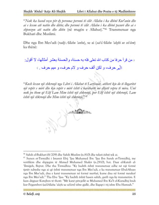Shejkh ‘Abdul-‘Azijz Ali-Shejkh Libri i Allahut dhe Pozita e tij Madhështore
© Selefi.org 25
“Nuk ka hased veçse për dy persona: personi të cilit Allahu i ka dhënë Kur'anin dhe
ai e lexon atë natën dhe ditën; dhe personi të cilit Allahu i ka dhënë pasuri dhe ai e
shpenzon atë natën dhe ditën (në rrugën e Allahut).”46 Transmetuar nga
Bukhari dhe Muslimi.
Dhe nga Ibn Mes’udi (radij-Allahu ‘anhu), se ai (sal-lAllahu ‘alejhi ue sel-lem)
ka thënë:
‫ﺣﺮﻓﺎ‬ ‫ﻗﺮأ‬ ‫ﻣﻦ‬
‫ﺣﺴﻨﺔ‬ ‫ﺑﮫ‬ ‫ﻓﻠﮫ‬ ‫ﺗﻌﻠﻰ‬ ‫اﷲ‬ ‫ﻛﺘﺎب‬ ‫ﻣﻦ‬
،
‫و‬
‫أﻣﺜﺎﻟﮭﺎ‬ ‫ﺑﻌﺸﺮ‬ ‫اﻟﺤﺴﻨﺔ‬
،
‫أﻗﻮل‬ ‫ﻻ‬
:

‫ﺣﺮف‬
،
‫ﺣﺮف‬ ‫أﻟﻒ‬ ‫ﻟﻜﻦ‬ ‫و‬
‫ﺣﺮف‬ ‫ﻻم‬ ‫و‬
،
‫ﺣﺮف‬ ‫ﻣﯿﻢ‬ ‫و‬
.
“Kush lexon një shkronjë nga Libri i Allahut të Lartësuar, atëherë kjo do të llogaritet
një vepër e mirë dhe kjo vepër e mirë është e barabartë me dhjetë vepra të mira. Unë
nuk po them që Elif Lam Mim është një shkronjë, por Elif është një shkronjë, Lam
është një shkronjë dhe Mim është një shkronjë.” 47
46
Sahih el-Bukhari (8/209) dhe Sahih Muslim (n.810) dhe teksti është tek ai.
47
Sunen et-Tirmidhi i Imamit Ebij ‘Ijsa Muhamed Ibn ‘Ijsa Ibn Surah et-Tirmidhij, me
verifikim dhe shpjegim të Ahmed Muhamed Shakir (n.2910), bot. Daar el-Kutub el-
‘Ilmijjeh, Bejrut. Dhe tha Tirmidhiu: “Ky hadith është transmetuar edhe në një formë
tjetër ndryshe nga ai që është transmetuar nga Ibn Mes’udi, e ka transmetuar Ebul-Ahues
nga Ibn Mes’udi, disa e kanë transmetuar në formë merfuë, kurse disa në formë meukuf
nga Ibn Mes’udi.” Tha Ebu ‘Ijsa: “Ky hadith është hasen sahih, garib nga ky transmetim. E
kam dëgjuar Kutejben të thotë: “Më kanë përcjellë se Muhamed Ibn Ka’b el-Kuradhij lindi
kur Pejgamberi (sal-lAllahu ‘alejhi ue sel-lem) ishte gjallë, dhe llagapi i tij ishte Eba Hamzah.”
 