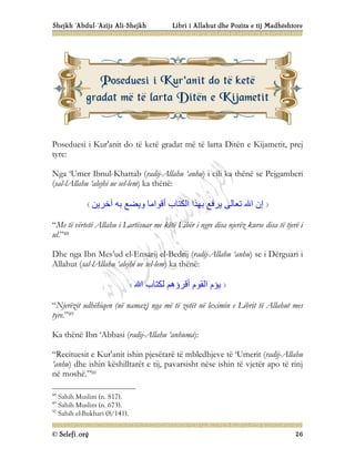 Shejkh ‘Abdul-‘Azijz Ali-Shejkh Libri i Allahut dhe Pozita e tij Madhështore
© Selefi.org 26
Poseduesi i Kur'anit do të ketë gradat më të larta Ditën e Kijametit, prej
tyre:
Nga ‘Umer Ibnul-Khattab (radij-Allahu ‘anhu) i cili ka thënë se Pejgamberi
(sal-lAllahu ‘alejhi ue sel-lem) ka thënë:
‫آﺧﺮﯾﻦ‬ ‫ﺑﮫ‬ ‫وﯾﻀﻊ‬ ‫أﻗﻮاﻣﺎ‬ ‫اﻟﻜﺘﺎب‬ ‫ﺑﮭﺬا‬ ‫ﯾﺮﻓﻊ‬ ‫ﺗﻌﺎﻟﻰ‬ ‫اﷲ‬ ‫إن‬
“Me të vërtetë Allahu i Lartësuar me këtë Libër i ngre disa njerëz kurse disa të tjerë i
ul.”48
Dhe nga Ibn Mes’ud el-Ensarij el-Bedrij (radij-Allahu ‘anhu) se i Dërguari i
Allahut (sal-lAllahu ‘alejhi ue sel-lem) ka thënë:
‫اﷲ‬ ‫ﻟﻜﺘﺎب‬ ‫أﻗﺮؤھﻢ‬ ‫اﻟﻘﻮم‬ ‫ﯾﺆم‬
“Njerëzit udhëhiqen (në namaz) nga më të zotët në leximin e Librit të Allahut mes
tyre.”49
Ka thënë Ibn ‘Abbasi (radij-Allahu ‘anhuma):
“Recituesit e Kur'anit ishin pjesëtarë të mbledhjeve të ‘Umerit (radij-Allahu
‘anhu) dhe ishin këshilltarët e tij, pavarsisht nëse ishin të vjetër apo të rinj
në moshë.”50
48
Sahih Muslim (n. 817).
49
Sahih Muslim (n. 673).
50
Sahih el-Bukhari (8/141).
P
Po
os
se
ed
du
ue
es
si
i i
i K
Ku
ur
r'
'a
an
ni
it
t d
do
o t
të
ë k
ke
et
të
ë
g
gr
ra
ad
da
at
t m
më
ë t
të
ë l
la
ar
rt
ta
a D
Di
it
të
ën
n e
e K
Ki
ij
ja
am
me
et
ti
it
t
 