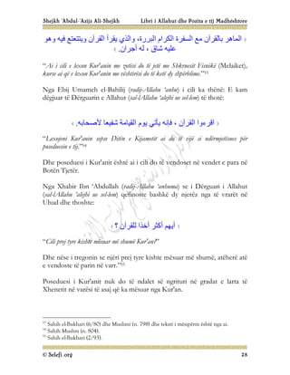 Shejkh ‘Abdul-‘Azijz Ali-Shejkh Libri i Allahut dhe Pozita e tij Madhështore
© Selefi.org 28
‫و‬ ،‫اﻟﺒﺮرة‬ ‫اﻟﻜﺮام‬ ‫اﻟﺴﻔﺮة‬ ‫ﻣﻊ‬ ‫ﺑﺎﻟﻘﺮآن‬ ‫اﻟﻤﺎھﺮ‬
‫وھﻮ‬ ‫ﻓﯿﮫ‬ ‫وﯾﺘﺘﻌﺘﻊ‬ ‫اﻟﻘﺮآن‬ ‫ﯾﻘﺮأ‬ ‫اﻟﺬي‬
‫أﺟﺮان‬ ‫ﻟﮫ‬ ، ‫ﺷﺎق‬ ‫ﻋﻠﯿﮫ‬
.
“Ai i cili e lexon Kur'anin me zotësi do të jetë me Shkruesit Fisnikë (Melaiket),
kurse ai që e lexon Kur'anin me vështirësi do të ketë dy shpërblime.”53
Nga Ebij Umameh el-Bahilij (radij-Allahu ‘anhu) i cili ka thënë: E kam
dëgjuar të Dërguarin e Allahut (sal-lAllahu ‘alejhi ue sel-lem) të thotë:
‫اﻟﻘﯿﺎﻣﺔ‬ ‫ﯾﻮم‬ ‫ﯾﺄﺗﻲ‬ ‫ﻓﺈﻧﮫ‬ ، ‫اﻟﻘﺮآن‬ ‫اﻗﺮءوا‬
‫ﻷﺻﺤﺎﺑﮫ‬ ‫ﺷﻔﯿﻌﺎ‬
.
“Lexojeni Kur'anin sepse Ditën e Kijametit ai do të vijë si ndërmjetësues për
poseduesin e tij.”54
Dhe poseduesi i Kur'anit është ai i cili do të vendoset në vendet e para në
Botën Tjetër.
Nga Xhabir Ibn ‘Abdullah (radij-Allahu ‘anhuma) se i Dërguari i Allahut
(sal-lAllahu ‘alejhi ue sel-lem) qefinoste bashkë dy njerëz nga të vrarët në
Uhud dhe thoshte:
‫؟‬ ‫ﻟﻠﻘﺮآن‬ ‫أﺧﺬا‬ ‫أﻛﺜﺮ‬ ‫أﯾﮭﻢ‬
“Cili prej tyre kishte mësuar më shumë Kur'an?”
Dhe nëse i tregonin se njëri prej tyre kishte mësuar më shumë, atëherë atë
e vendoste të parin në varr.”55
Poseduesi i Kur'anit nuk do të ndalet së ngrituri në gradat e larta të
Xhenetit në varësi të asaj që ka mësuar nga Kur'an.
53
Sahih el-Bukhari (6/80) dhe Muslimi (n. 798) dhe teksti i mësipërm është nga ai.
54
Sahih Muslim (n. 804).
55
Sahih el-Bukhari (2/93).
 
