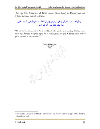 Shejkh ‘Abdul-‘Azijz Ali-Shejkh Libri i Allahut dhe Pozita e tij Madhështore
© Selefi.org 29
Dhe nga Ebij Umameh el-Bahilij (radij-Allahu ‘anhu) se Pejgamberi (sal-
lAllahu ‘alejhi ue sel-lem) ka thënë:
‫اﻟﻘﺮآن‬ ‫ﻟﺼﺎﺣﺐ‬ ‫ﯾﻘﺎل‬
:
‫ﻓﺈن‬ ، ‫اﻟﺪﻧﯿﺎ‬ ‫ﻓﻲ‬ ‫ﺗﺮﺗﻞ‬ ‫ﻛﻨﺖ‬ ‫ﻛﻤﺎ‬ ‫ورﺗﻞ‬ ‫وارﺗﻖ‬ ‫اﻗﺮأ‬
‫ﺗﻘﺮؤھﺎ‬ ‫آﯾﺔ‬ ‫آﺧﺮ‬ ‫ﻋﻨﺪ‬ ‫ﻣﻨﺰﻟﺘﻚ‬
.
“Do t’i thuhet poseduesit të Kur'anit: Recito dhe ngrihu (në grada), këndoje avash
ashtu siç e këndoje në dynja, ngase me të vërtetë grada jote (në Xhenet) është deri në
ajetin e fundit që do të lexosh.”56
56
Sunen Ebij Davud (n. 1464) dhe teksti është i tij; Sunen et-Tirmidhij (n. 2914) dhe tha:
Hadith Hasen Sahih.
 