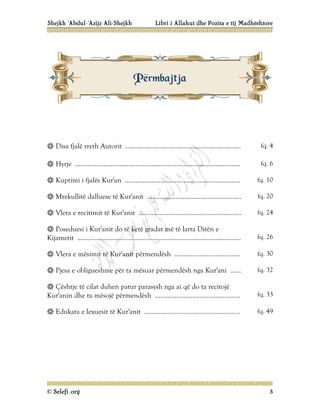 Shejkh ‘Abdul-‘Azijz Ali-Shejkh Libri i Allahut dhe Pozita e tij Madhështore
© Selefi.org 3
 Disa fjalë rreth Autorit ................................................................. fq. 4
 Hyrje ............................................................................................. fq. 6
 Kuptimi i fjalës Kur'an ................................................................. fq. 10
 Mrekullitë dalluese të Kur'anit ..................................................... fq. 20
 Vlera e recitimit të Kur'anit .......................................................... fq. 24
 Poseduesi i Kur'anit do të ketë gradat më të larta Ditën e
Kijametit ............................................................................................ fq. 26
 Vlera e mësimit të Kur'anit përmendësh ..................................... fq. 30
 Pjesa e obligueshme për ta mësuar përmendësh nga Kur'ani ...... fq. 32
 Çështje të cilat duhen patur parasysh nga ai që do ta recitojë
Kur'anin dhe ta mësojë përmendësh ................................................ fq. 33
 Edukata e lexuesit të Kur'anit ...................................................... fq. 49
P
Pë
ër
rm
mb
ba
aj
jt
tj
ja
a
 