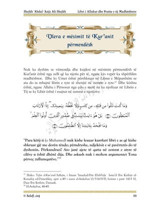 Shejkh ‘Abdul-‘Azijz Ali-Shejkh Libri i Allahut dhe Pozita e tij Madhështore
© Selefi.org 30
Nuk ka dyshim se vëmendja dhe kujdesi në mësimin përmendësh të
Kur'anit është nga zelli që ka njeriu për të, ngase kjo vepër ka shpërblim
madhështor. Dhe ky Umet është përshkruar në Librat e Mëparshëm se
ata do ta mbajnë librin e tyre të shenjtë në zemrat e tyre.57 Dhe kështu
është, ngase Allahu i Përsosur nga çdo e metë na ka njoftuar në Librin e
Tij se ky Libër është i ruajtur në zemrat e njerëzve:































“Para këtij ti (o Muhamed) nuk kishe lexuar kurrfarë libri e as që kishe
shkruar gjë me dorën tënde; përndryshe, ndjekësit e së pavërtetës do të
dyshonin. Përkundrazi! Ato janë ajete të qarta në zemrat e atyre të
cilëve u është dhënë dija. Dhe askush nuk i mohon argumentet Tona
përveç zullumqarëve.”58
57
Shiko: Tefsir el-Kur’anil-‘Adhijm, i Imam ‘Imadud-Din Ebil-Fida` Isma’il Ibn Kethiir el-
Kurashij ed-Dimeshkij, ajeti n.49 i sures el-Ankebut (3/514-515), botimi i parë 1415 H,
Daar Ibn Kethiir, Damask.
58
El-Ankebut, 48-49.
V
Vl
le
er
ra
a e
e m
më
ës
si
im
mi
it
t t
të
ë K
Ku
ur
r’
’a
an
ni
it
t
p
pë
ër
rm
me
en
nd
dë
ës
sh
h
 