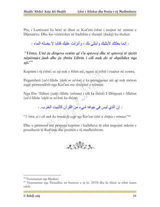 Shejkh ‘Abdul-‘Azijz Ali-Shejkh Libri i Allahut dhe Pozita e tij Madhështore
© Selefi.org 31
Pra, i Lartësuari ka bërë të ditur se Kur'ani është i ruajtur në zemrat e
Dijetarëve. Dhe kjo vërtetohet në hadithin e shenjtë (kudsij) ku thuhet:
‫اﻟﻤﺎء‬ ‫ﯾﻐﺴﻠﮫ‬ ‫ﻻ‬ ‫ﻛﺘﺎﺑﺎ‬ ‫ﻋﻠﯿﻚ‬ ‫وأﻧﺰﻟﺖ‬ ، ‫ﺑﻚ‬ ‫وأﺑﺘﻠﻲ‬ ‫ﻷﺑﺘﻠﯿﻚ‬ ‫ﺑﻌﺜﺘﻚ‬ ‫إﻧﻤﺎ‬
“Vërtet, Unë ju dërgova vetëm që t’u sprovoj dhe të sprovoj të tjerët
nëpërmjet jush dhe ju zbrita Librin i cili nuk do të shpëlahet nga
uji.”59
Kuptimi i tij është: se uji nuk e fshin atë, ngase ai është i ruajtur në zemra.
Pejgamberi (sal-lAllahu ‘alejhi ue sel-lem) e ka përngjasuar atë që nuk mëson
asgjë përmendësh nga Kur'ani me shtëpinë e rrënuar.
Nga Ibn ‘Abbasi (radij-Allahu ‘anhuma) i cili ka thënë: I Dërguari i Allahut
(sal-lAllahu ‘alejhi ue sel-lem) ka thënë:
‫اﻟﺨﺮب‬ ‫ﻛﺎﻟﺒﯿﺖ‬ ‫اﻟﻘﺮآن‬ ‫ﻣﻦ‬ ‫ﺷﻲء‬ ‫ﺟﻮﻓﮫ‬ ‫ﻓﻲ‬ ‫ﻟﯿﺲ‬ ‫اﻟﺬي‬ ‫إن‬
.
“Vërtet, ai i cili nuk ka brenda tij asgjë nga Kur'ani është si shtëpia e rrënuar.”60
Dhe u përmend më përpara kuptimi i haditheve të cilat tregojnë nderin e
poseduesit të Kur'anit dhe pozitën e tij madhështore.
59
Transmetuar nga Muslimi.
60
Transmetuar nga Tirmidhiu në Sunenin e tij (n. 2913) dhe ka thënë se është hasen
sahih.
 